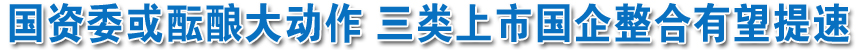 國資委或醞釀大動作 三類上市國企整合有望提速